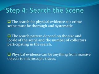  The search for physical evidence at a crime
scene must be thorough and systematic.
 The search pattern depend on the size and
locale of the scene and the number of collectors
participating in the search.
 Physical evidence can be anything from massive
objects to microscopic traces.
 