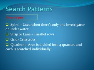  Spiral - Used when there’s only one investigator
or under water
 Strip or Lane – Parallel rows
 Grid- Crisscross
 Quadrant- Area is divided into 4 quarters and
each is searched individually.
Four types
 