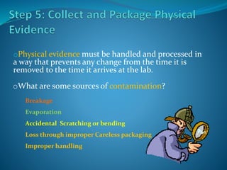 oPhysical evidence must be handled and processed in
a way that prevents any change from the time it is
removed to the time it arrives at the lab.
oWhat are some sources of contamination?
Breakage
Evaporation
Accidental Scratching or bending
Loss through improper Careless packaging
Improper handling
 