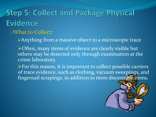 oWhat to Collect:
Anything from a massive object to a microscopic trace
Often, many items of evidence are clearly visible but
others may be detected only through examination at the
crime laboratory.
For this reason, it is important to collect possible carriers
of trace evidence, such as clothing, vacuum sweepings, and
fingernail scrapings, in addition to more discernible items.
 