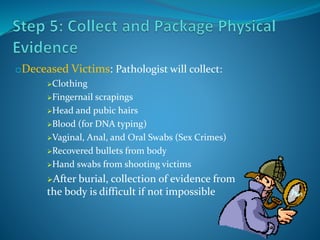 oDeceased Victims: Pathologist will collect:
Clothing
Fingernail scrapings
Head and pubic hairs
Blood (for DNA typing)
Vaginal, Anal, and Oral Swabs (Sex Crimes)
Recovered bullets from body
Hand swabs from shooting victims
After burial, collection of evidence from
the body is difficult if not impossible
 