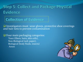  Investigators must wear gloves, protective shoe coverings
and hair nets to prevent contamination
 Four main packaging categories:
Trace (fibers, hairs, skin cells),
Non-Biological (soil, paper),
Biological (body fluids, insects)
 Arson
 