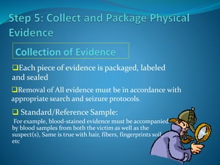 Each piece of evidence is packaged, labeled
and sealed
Removal of All evidence must be in accordance with
appropriate search and seizure protocols.
 Standard/Reference Sample:
For example, blood-stained evidence must be accompanied
by blood samples from both the victim as well as the
suspect(s), Same is true with hair, fibers, fingerprints soil,
etc
 
