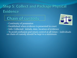 Continuity of possession
Established when evidence is presented in court
Info. Collected: initials, date, location of evidence
To avoid confusion and retain control at all times – individuals
on chain of custody should be kept to a minimum.
 