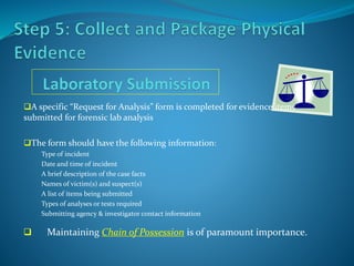 A specific “Request for Analysis” form is completed for evidence items
submitted for forensic lab analysis
The form should have the following information:
Type of incident
Date and time of incident
A brief description of the case facts
Names of victim(s) and suspect(s)
A list of items being submitted
Types of analyses or tests required
Submitting agency & investigator contact information
 Maintaining Chain of Possession is of paramount importance.
 