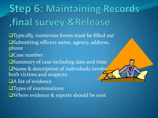 Typically, numerous forms must be filled out
Submitting officers name, agency, address,
phone
Case number
Summary of case including date and time
Name & description of individuals involved,
both victims and suspects
A list of evidence
Types of examinations
Where evidence & reports should be sent
 