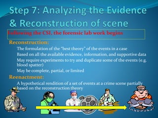 Following the CSI, the forensic lab work begins
Reconstruction:
The formulation of the “best theory” of the events in a case
Based on all the available evidence, information, and supportive data
May require experiments to try and duplicate some of the events (e.g.
blood spatter)
May be complete, partial, or limited
Reenactment:
A hypothetical rendition of a set of events at a crime scene partially
based on the reconstruction theory
 