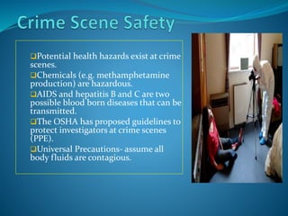 Potential health hazards exist at crime
scenes.
Chemicals (e.g. methamphetamine
production) are hazardous.
AIDS and hepatitis B and C are two
possible blood born diseases that can be
transmitted.
The OSHA has proposed guidelines to
protect investigators at crime scenes
(PPE).
Universal Precautions- assume all
body fluids are contagious.
 