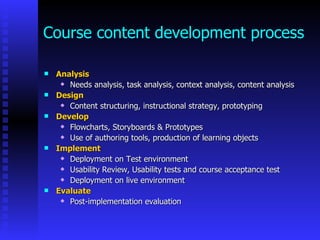 Course content development process

   Analysis
      Needs analysis, task analysis, context analysis, content analysis

   Design
      Content structuring, instructional strategy, prototyping

   Develop
      Flowcharts, Storyboards & Prototypes

      Use of authoring tools, production of learning objects

   Implement
      Deployment on Test environment

      Usability Review, Usability tests and course acceptance test

      Deployment on live environment

   Evaluate
      Post-implementation evaluation
 