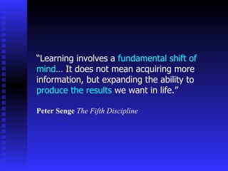 “Learning involves a fundamental shift of
mind… It does not mean acquiring more
information, but expanding the ability to
produce the results we want in life.”

Peter Senge The Fifth Discipline
 