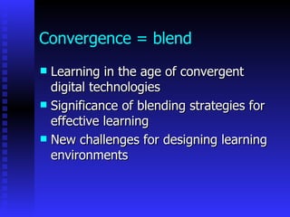Convergence = blend
 Learning in the age of convergent
  digital technologies
 Significance of blending strategies for
  effective learning
 New challenges for designing learning
  environments
 