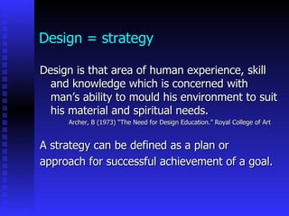 Design = strategy

Design is that area of human experience, skill
  and knowledge which is concerned with
  man’s ability to mould his environment to suit
  his material and spiritual needs.
     Archer, B (1973) “The Need for Design Education.” Royal College of Art


A strategy can be defined as a plan or
approach for successful achievement of a goal.
 