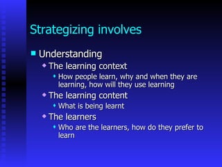 Strategizing involves
   Understanding
       The learning context
            How people learn, why and when they are
             learning, how will they use learning
       The learning content
            What is being learnt
       The learners
            Who are the learners, how do they prefer to
             learn
 