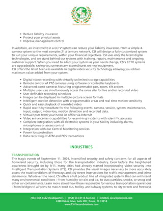 • Reduce liability insurance
• Protect your physical assets
• Improve management control
In addition, an investment in a CCTV system can reduce your liability insurance. From a simple 4-
camera system to the most complex 21st century network, CSI will design a fully customized system
to suit your unique requirements, within your financial objectives. CSI uses only the latest digital
technologies, and we stand behind our systems with training, repairs, maintenance and ongoing
customer support. When you need to adapt your system as your needs change, CSI’s CCTV systems
are upgradeable, saving you unnecessary expenditures on new equipment.
CSI offers the latest features available in digital video security technology allowing you obtain
maximum value-added from your system:
• Digital video recording with virtually unlimited storage capabilities
• Remote control of PTZ cameras using software or controller keyboards
• Advanced dome cameras featuring programmable pan, zoom, tilt actions
• Multiple users can simultaneously access the same site for live and/or recorded video
• User-definable recording schedules
• Images can be displayed in multiple-picture screen formats
• Intelligent motion detection with programmable areas and real time motion sensitivity
• Quick and easy playback of recorded video
• Rapid search by time/date for the following events: camera, session, system, maintenance,
input, output, video-loss, motion detection and recorded data.
• Virtual tours from your home or office via Internet
• Video enhancement capabilities for examining incidents with scientific accuracy
• Complete integration with all electronic systems in your facility including alarms,
microphones or access control
• Integration with our Central Monitoring services
• Power loss protection
• Data recording of ATM and POS transactions
INDUSTRIES
TRANSPORTATION
The tragic events of September 11, 2001, intensified security and safety concerns for all aspects of
homeland security, including those for the transportation industry. Even before the heightened
awareness brought on by 9/11, many cities had already started incorporating video security into
Intelligent Transportation Systems (ITS). CSI provides the visual images necessary to more accurately
assess the road conditions of freeways and city street intersections for traffic management and crime
deterrence. Whatever the need, CSI offers a full product line of integrated systems that can withstand
many environmental conditions – from humidity to rain and ice, to dust particles, smoke, or smog and
other air contaminants. Learn more about how those responsible for various transportation operations
– from bridges to airports; to mass transit bus, trolley, and subway systems; to city streets and freeways
(954) 361-6502-Headquarters | (954) 533-0114-Fax Line | info@csi-securesolutions.com
4380 Oakes Drive, Suite 807, Davie , Fl. 33314
www.CSI-SecureSolutions.com
 