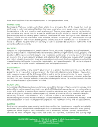 have benefited from video security equipment in their preparedness plans.
CORRECTIONS
Contraband, Violence, Inmate and officer safety, these are just a few of the issues that must be
confronted in today’s correctional facilities. And video security has never played a more important role
in maintaining order and ensuring a safe environment. To meet these needs, prisons, penitentiaries,
and probation and parole centers across the world have sought a solution. Armed with powerful
positioning systems to identify specific features from great distances and digital video recorders to
capture, archive and instantly search video evidence, CSI has a solution for you. And with our suite of
video management and network-based systems, keeping tabs from a centralized – or even remote –
locale is a breeze. Never before have so many tools been available to secure your staff in the most
demanding of environments.
FACILITIES
Whether it's corporate enterprises, entertainment venues, museums, or property management firms,
security and operations personnel are faced with the task of mitigating threats to people, property and
structures. CSI is experienced and ready to help you address a wide range of security issues by providing
an extensive line of video security products and solutions that will allow you to successfully manage
and collect valuable information, lower your operational costs, and, simultaneously assess and quickly
respond to potential threats. From our first-class Installers, and system integrators, CSI has the equipment
and the expertise in place to meet and exceed your security requirements.
GOVERNMENT
The first responsibility of any nation’s government is to protect its citizens and its property. When
preparing for or responding to any emergency – be it terrorist attack or natural disaster – having the
right equipment makes all the difference. CSI is proud to be the preferred choice for many countries’
most sensitive and secure installations. Meeting stringent standards to withstand explosions and other
incidents that could damage and reduce overall equipment performance, CSI provides the most durable
and reliable video security equipment available.
HEALTH CARE
As health care facilities grow larger and provide around-the-clock care, they become increasingly more
vulnerable to a wide array of security threats. While JCAHO guidelines mandate an increasing reliance
comes with complete protection. From monitoring patient, employee, and visitor traffic to such secured
areas as drug stores, nurseries, and employee-only sections, CSI has the solution you are looking for.
On security under its "Environment of Care" standards, it is left to each individual hospital and
healthcare organization to decide on the right tools to meet their needs. CSI offers the industry’s most
complete selection of video security solutions to provide your healthcare facility with the peace of mind.
GAMING
For the most demanding video security installations, nothing less than the most powerful and reliable
equipment will do. And installations don’t get much more demanding than casino and other gaming
operations, where sleight of hand and the quickest of movements must be captured, reviewed and
archived to meet stringent regulations, CSI offers the expertise, experience and cutting-edge
(954) 361-6502-Headquarters | (954) 533-0114-Fax Line | info@csi-securesolutions.com
4380 Oakes Drive, Suite 807, Davie , Fl. 33314
www.CSI-SecureSolutions.com
 