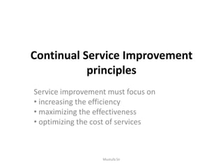 Continual Service Improvement
principles
Service improvement must focus on
• increasing the efficiency
• maximizing the effectiveness
• optimizing the cost of services
Mustufa Sir
 