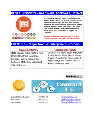 RENTAL SERVICES – HARDWARE, SOFTWARE, LICENCE
CLIENTELE – Major Govt. & Enterprise Customers.…
Governments/PSU Enterprise/Corporate
State Bank of India, Income-Tax
Office, New India Insurance,
Damodar Valley Corporation,
Railways, KMF, Bokaro Steel and
many more …..
L&T, Reliance, Adani, Bayer, BASF, Tata,
Sterling Wilson, AMUL, Nestle, Elecon,
Thyseen, Asian Paints, Polypeptide, Dr
Reddy’s Lab, Saudi Telecom, Vedanta
Aluminum & many more …
Feel Free to ….
Chandrabhan Kuntal 08097025100 cskuntal@csinc.in
Rajkiran Patil 09970368712 rajkiran.patil@csinc.in
Biswajit Dash 07045113723 Biswajit.dash@csinc.in
We offer CCTV, Switches, Routers, Media Gateways,
Servers, Access Control, Fire System, Intercom, IP-PBX,
Video Conferencing, POS Machines, Milk Analyzer,
Milk tester, PC System, Printers, Gold Analyzer, Grains
Analyzer, Weighing Scales, Solar Panel, UPS, Video
Door Phones, Home & Office Automation Products,
etc on rental, OPEX & SaaS basis to support our
Customers.
Software, Mobile apps, Web apps, ERP, CRM, MIS,
Licenses – Microsoft, SAP, OPC, Oracle & others Lic.
 