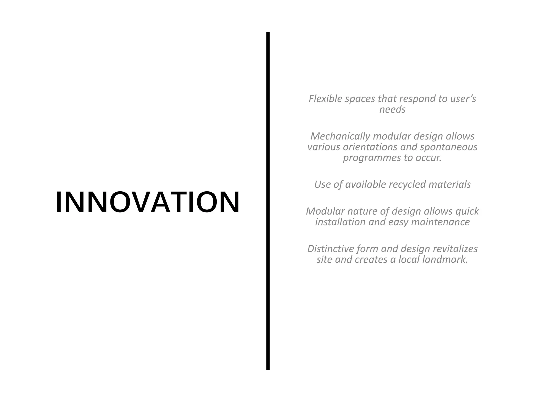 INNOVATION
Flexible spaces that respond to user’s
needs
Mechanically modular design allows
various orientations and spontaneous
programmes to occur.
Use of available recycled materials
Modular nature of design allows quick
installation and easy maintenance
Distinctive form and design revitalizes
site and creates a local landmark.
 