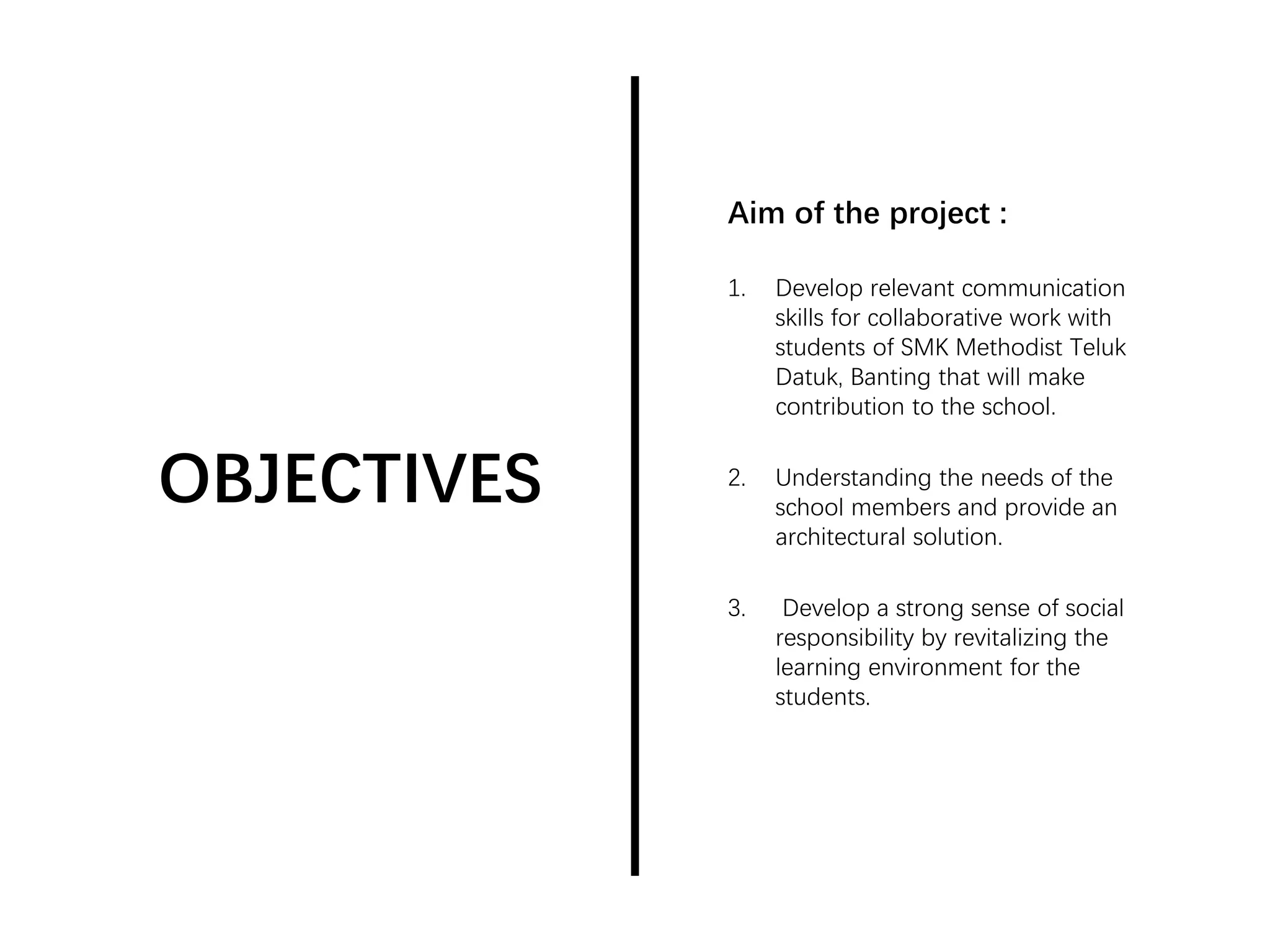 OBJECTIVES
Aim of the project :
1. Develop relevant communication
skills for collaborative work with
students of SMK Methodist Teluk
Datuk, Banting that will make
contribution to the school.
2. Understanding the needs of the
school members and provide an
architectural solution.
3. Develop a strong sense of social
responsibility by revitalizing the
learning environment for the
students.
 