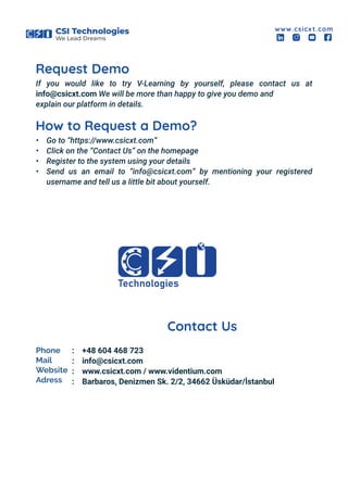 CSI Technologies
We Lead Dreams
www.csicx t.com
Request Demo
If you would like to try V-Learning by yourself, please contact us at
info@csicxt.com We will be more than happy to give you demo and
explain our platform in details.
How to Request a Demo?
Contact Us
• Go to “https://www.csicxt.com”
• Click on the “Contact Us” on the homepage
• Register to the system using your details
• Send us an email to “info@csicxt.com” by mentioning your registered
username and tell us a little bit about yourself.
Phone
Mail
Website
Adress
+48 604 468 723
info@csicxt.com
www.csicxt.com / www.videntium.com
Barbaros, Denizmen Sk. 2/2, 34662 Üsküdar/İstanbul
:
:
:
:
 