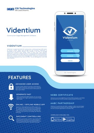 Behind Dreams
USERNAME
PASSWORD
SIGN IN
CSI Technologies
Videntium
VIDENTIUM
Videntium is supportive tools for construction, commissioning, & FM teams
to record, follow, report and manage all site activities. Videntium is
developed to be modular, ﬂexible, user friendly. It let users to manage
construction projects from tender stage to hand over, even beyond.
Videntium is just not a sofware product, It's developed with many engineers
who are proﬀessionals at their jobs from management to construction ﬁeld.
Videntium contains Construction Management, Testing & Commissioning,
Testing-Adjusting-Balancing, Cause & Eﬀect, Facility Management and Help
Desk modules.
NEBB CERTIFICATE
Videntium is one of two NEBB T&C and TAB certiﬁed companies in the Middle
East and will be the ﬁrst NETA certiﬁed company outside of US territory.
AABC PARTNERSHIP
Videntium is in partnership with AABC. In addition, it oﬀers new technologies
to all professionals by joining forces with the AABC platform, which is one of
the most successful organizations in the ﬁeld of TAB.
100% compatible With NEBB standards. You can set safe
range values, alarm triggers, generate thousands of pages
reports easily.
FEATURES
GENERATE FAST
Videntium's mobile applications has oﬄine support. You
don't need to access Internet all the time. You employees
can download neccessary data before leaving oﬃce, and
work on them whole day at construction site. When they
come back, they can just sync the changes with Videntium
main frame.
ONLINE / OFFLINE MOBILE APP
Videntium has document controller in each module. With
using document controller you can create boundaries,
rules, constraints about who is accessing which ﬁles, and
create approval work ﬂows for document revisioning
DOCUMENT CONTROLLING
For every module, Videntium has built-in authorization &
authentication mechanism, which will let you to customize
which users or groups will have access to which portion of
data in each module.
ADVANCED USER ACCESS
Construction Stage Management Software
App Store
Download Now! Download Now!
GooglePlay
DOWNLOAD AVAILABLE ON :
CSI Technologies
We Lead Dreams
 