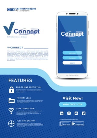 Connect
Behind Dreams
USERNAME
PASSWORD
SIGN IN
CSI Technologies
V-CONNECT
V-Connect is a visual connection and data transfer platform developed by
CSI Technologies. V-Connect serves full security during your business
collaboration activities. Just connect your colleagues or customers and take
action! Your privacy is our main priority. In addition, V-Connect serves fast
connection by amazing infrastructure behind all. V-Connect can specially
integrated to all of apps using for documenting & data sharing. We also use
end-to-end encryption in our databases! V-Connect does not collect/share
any data about you. Contact us and order now to experience full security on
your business.
We guarantee that no data collected or shared about you!
Full privacy is our standart for all of our services. We also
can build it on your servers!
FEATURES
NO DATA LEAK
V-Learning has basic but strong software system to reach
maximum data transfer capacity. All your data is
encrypting and reaching your target at miliseconds. Try
this experience now!
FAST CONNECTION
Special complex structure of V-Learning system allows
integration for any kind of third party software. Just text us
about your commonly used softwares. Easily migrate your
system and use it!
FULL INTEGRATION
V-Connect uses special end-to-end encryption system so
anyone can reach your any kind of data! All is between you
and your contact!
END-TO-END ENCRYPTION
Online Connection Software
App Store
Download Now! Download Now!
GooglePlay
DOWNLOAD AVAILABLE ON :
CSI Technologies
We Lead Dreams
Connect
WWW.CSICXT.COM
Visit Now!
 