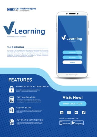 V-Learning
Online Education
USERNAME
PASSWORD
SIGN IN
CSI Technologies
V-Learning
V-LEARNING
V-Learning is an online education module for professionals. V-Learning has
amazing features like advanced authorization, automatic graduation and
exam controlling. V-Learning is using by higher education organizations like
Bahçeşehir University so it’s suit to manage all education progress of
thousands of students. V-Learning is created for manage professional
education activites but it promising much more.
V-Learning can calculate all grades with a few clicks
instantly for operationer. Select the grading scale and
calculate grades! The easiest & fastest interface for all!
FEATURES
FAST CALCULATION
V-Learning can organise diﬀerent type of exams by steps
design before. You can also created multi-step exam to
faster results.
CUSTOM EXAMS
V-Learning automatically create special certiﬁcates in any
style. Do not ruin your free time with organizing tower of
papers!
AUTOMATIC CERTIFICATION
V-Learning serves an groundwork for diﬀerent types of
educational activities. Those activities needs diﬀerent
solutions. V-Learning solves all your problems.
ADVANCED USER AUTHORIZATION
Online Education Software
App Store
Download Now! Download Now!
GooglePlay
DOWNLOAD AVAILABLE ON :
CSI Technologies
We Lead Dreams
WWW.CSICXT.COM
Visit Now!
 