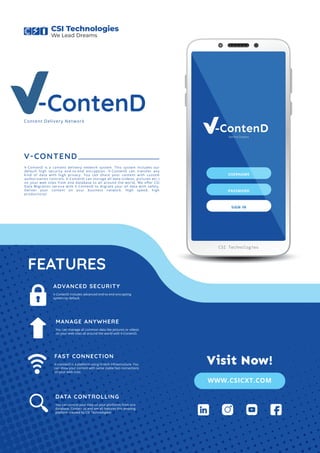 Behind Dreams
USERNAME
PASSWORD
SIGN IN
CSI Technologies
V-ContenD
V-CONTEND
V-ContenD is a content delivery network system. This system includes our
default high security end-to-end encryption. V-ContenD can transfer any
kind of data with high privacy. You can share your content with custom
authorization controls. V-ContenD can storage all data (videos, pictures etc.)
on your web sites from one database to all around the world. We oﬀer CSI
Data Migration service with V-ContenD to migrate your all data with safety.
Deliver your content on your business network. High speed, high
productivity!
You can manage all common data like pictures or videos
on your web sites all around the world with V-ContenD.
FEATURES
MANAGE ANYWHERE
V-ConnecD is a platform using hi-tech infrastructure. You
can show your content with same stable fast connections
on your web sites.
FAST CONNECTION
You can control your data on your platforms from one
database. Contact us and see all features this amazing
platform created by CSI Technologies!
DATA CONTROLLING
V-ContenD includes advanced end-to-end encrypting
system by default.
ADVANCED SECURITY
Content Delivery Network
CSI Technologies
We Lead Dreams
V-ContenD
WWW.CSICXT.COM
Visit Now!
 