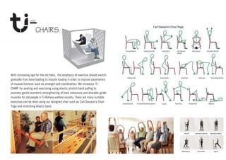 With increasing age for the old folks, the emphasis of exercise should switch
gradually from bone loading to muscle loading in order to improve parameters
of muscle function such as strength and coordination. We introduce ‘Ti-
CHAIR’ for seating and exercising using elastic stretch band pulling to
promote gentle Isometric strengthening of back extensors and shoulder girdle
muscles for old people in Ti-Ratana welfare society. There are many suitable
exercises can be done using our designed chair such as Carl Dawson’s Chair
Yoga and stretching elastic band.
 