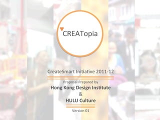 CREATopia	
  



CreateSmart	
  Ini<a<ve	
  2011-­‐12	
  
         Proposal	
  Prepared	
  by	
  
 Hong	
  Kong	
  Design	
  Ins,tute	
  
                  &	
  
          HULU	
  Culture	
  
                     	
  
                Version	
  01	
  
                      	
  
 