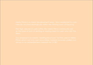 Metro Prima is a mixed development area - from residential to com-
mercial, located strategically within the thriving town of Kepong.
The high volume of users within the Metro Prima community rais-
es the issue of lack of seating or waiting area for users who visit the
area.
Our proposal is to create “seating/structures” for the users in Metro
Prima which not only uses recyclable material (wooden pallet) but
serves as an advertisement medium for OCBC.
 