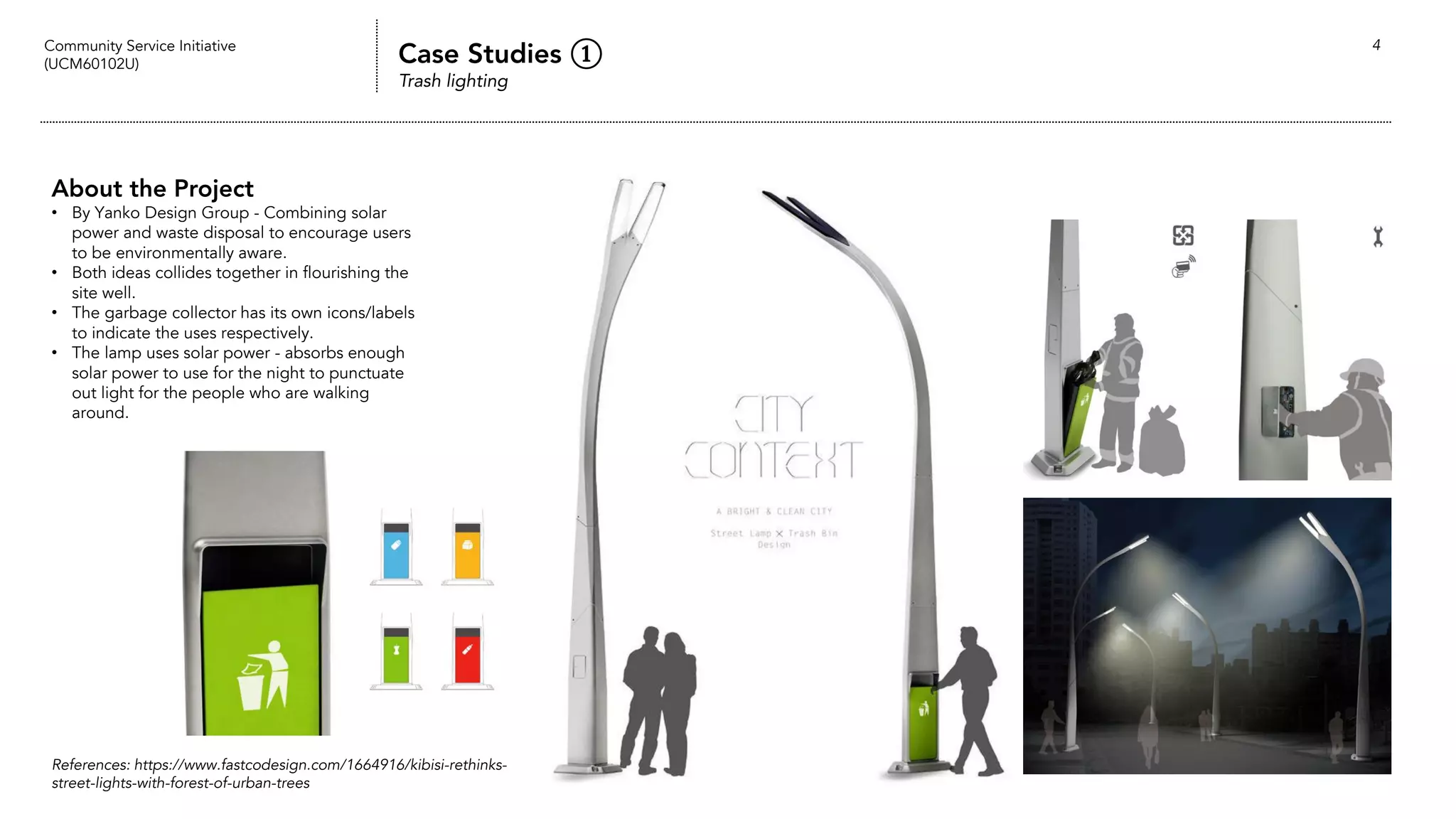 Community Service Initiative
(UCM60102U) Case Studies ①
Trash lighting
4
About the Project
• By Yanko Design Group - Combining solar
power and waste disposal to encourage users
to be environmentally aware.
• Both ideas collides together in flourishing the
site well.
• The garbage collector has its own icons/labels
to indicate the uses respectively.
• The lamp uses solar power - absorbs enough
solar power to use for the night to punctuate
out light for the people who are walking
around.
References: https://www.fastcodesign.com/1664916/kibisi-rethinks-
street-lights-with-forest-of-urban-trees
 