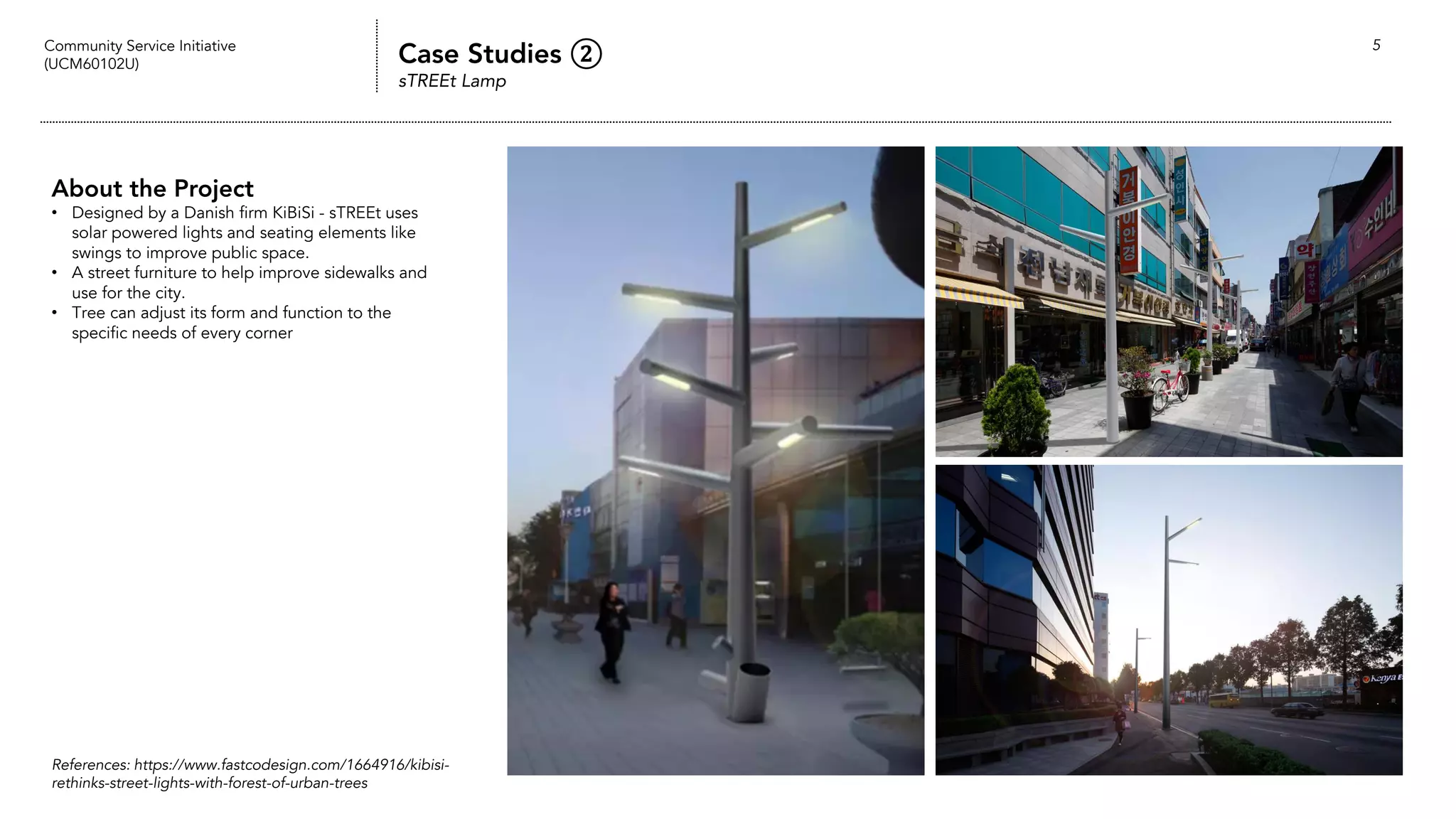 Community Service Initiative
(UCM60102U) Case Studies ②
sTREEt Lamp
5
About the Project
• Designed by a Danish firm KiBiSi - sTREEt uses
solar powered lights and seating elements like
swings to improve public space.
• A street furniture to help improve sidewalks and
use for the city.
• Tree can adjust its form and function to the
specific needs of every corner
References: https://www.fastcodesign.com/1664916/kibisi-
rethinks-street-lights-with-forest-of-urban-trees
 