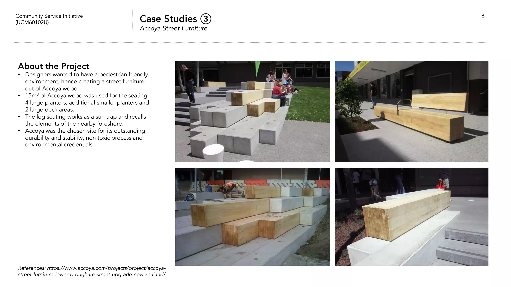 Community Service Initiative
(UCM60102U) Case Studies ③
Accoya Street Furniture
6
About the Project
• Designers wanted to have a pedestrian friendly
environment, hence creating a street furniture
out of Accoya wood.
• 15m3 of Accoya wood was used for the seating,
4 large planters, additional smaller planters and
2 large deck areas.
• The log seating works as a sun trap and recalls
the elements of the nearby foreshore.
• Accoya was the chosen site for its outstanding
durability and stability, non toxic process and
environmental credentials.
References: https://www.accoya.com/projects/project/accoya-
street-furniture-lower-brougham-street-upgrade-new-zealand/
 