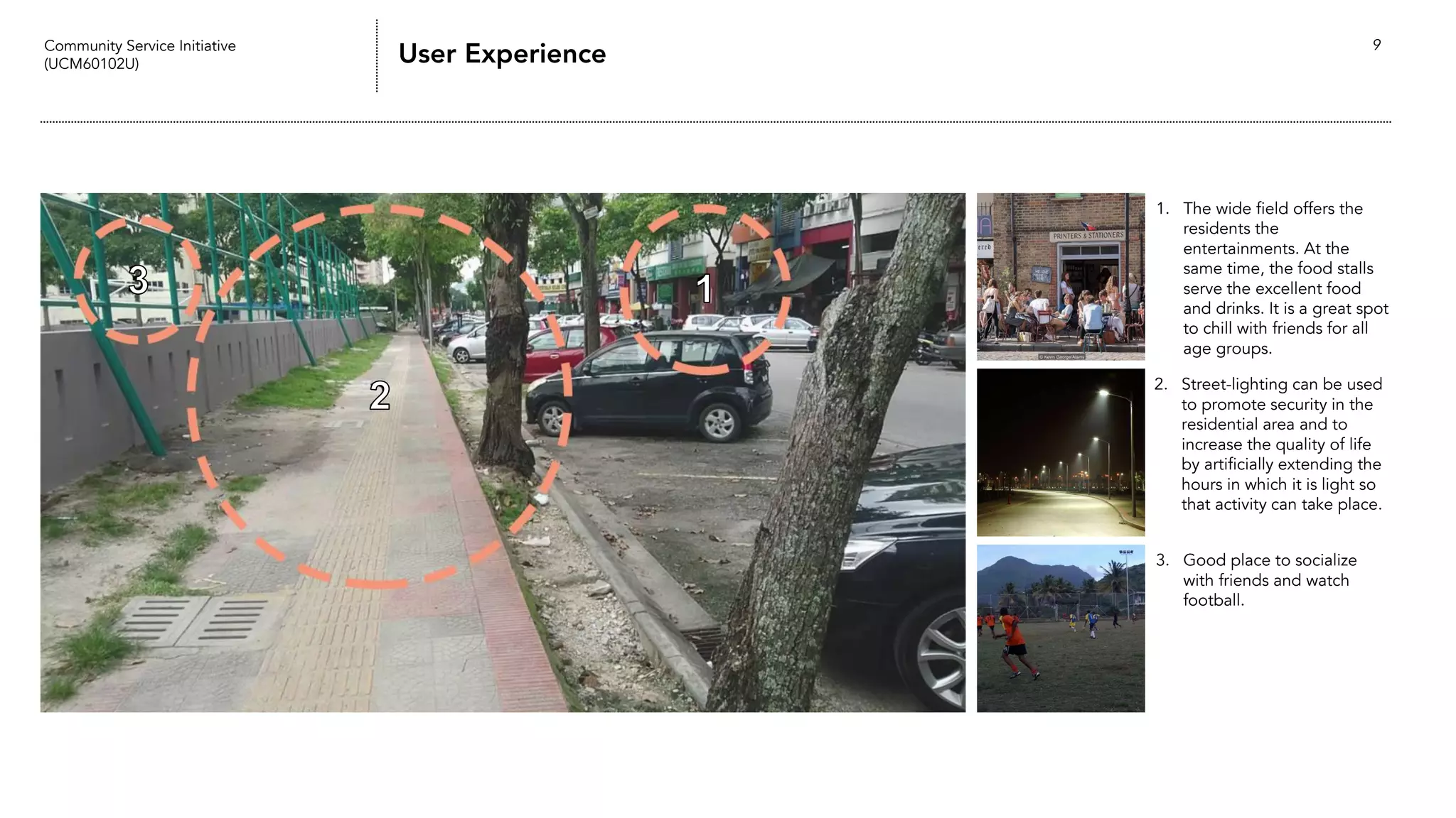 Community Service Initiative
(UCM60102U) User Experience 9
1. The wide field offers the
residents the
entertainments. At the
same time, the food stalls
serve the excellent food
and drinks. It is a great spot
to chill with friends for all
age groups.
3. Good place to socialize
with friends and watch
football.
2. Street-lighting can be used
to promote security in the
residential area and to
increase the quality of life
by artificially extending the
hours in which it is light so
that activity can take place.
 