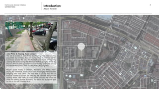 Community Service Initiative
(UCM60102U) Introduction
About the Site
2
Jalan Prima 2, Kepong, Kuala Lumpur
The site is located in Jalan Prima 2 in Kepong. The area is mainly
populated by Chinese, thus, it’s surrounded by Chinese-owned
businesses around the site. The football field onsite is frequently
used by the locals during the afternoon before going for dinner by
the row of food stalls opposite the road. Nearby landmarks include
the AEON Metro Prima Mall and AEON Big Kepong Mall.
People speak mostly in Hokkien, Mandarin, and Malay there.
During the weekends, locals can be seen relaxing by the food stalls
mingling with each other. The site itself is usually hot due to
tropical weather but there are trees by the sidewalk that provide
cooling shade. The traffic is usually tame because the roads are
wide and parking spaces abundant. The site is not a popular spot
to visit so it is not crowded at all.
 