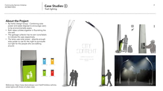 Community Service Initiative
(UCM60102U) Case Studies ①
Trash lighting
4
About the Project
• By Yanko Design Group - Combining solar
power and waste disposal to encourage users
to be environmentally aware.
• Both ideas collides together in flourishing the
site well.
• The garbage collector has its own icons/labels
to indicate the uses respectively.
• The lamp uses solar power - absorbs enough
solar power to use for the night to punctuate
out light for the people who are walking
around.
References: https://www.fastcodesign.com/1664916/kibisi-rethinks-
street-lights-with-forest-of-urban-trees
 