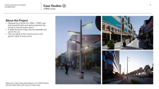 Community Service Initiative
(UCM60102U) Case Studies ②
sTREEt Lamp
5
About the Project
• Designed by a Danish firm KiBiSi - sTREEt uses
solar powered lights and seating elements like
swings to improve public space.
• A street furniture to help improve sidewalks and
use for the city.
• Tree can adjust its form and function to the
specific needs of every corner
References: https://www.fastcodesign.com/1664916/kibisi-
rethinks-street-lights-with-forest-of-urban-trees
 