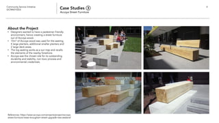 Community Service Initiative
(UCM60102U) Case Studies ③
Accoya Street Furniture
6
About the Project
• Designers wanted to have a pedestrian friendly
environment, hence creating a street furniture
out of Accoya wood.
• 15m3 of Accoya wood was used for the seating,
4 large planters, additional smaller planters and
2 large deck areas.
• The log seating works as a sun trap and recalls
the elements of the nearby foreshore.
• Accoya was the chosen site for its outstanding
durability and stability, non toxic process and
environmental credentials.
References: https://www.accoya.com/projects/project/accoya-
street-furniture-lower-brougham-street-upgrade-new-zealand/
 