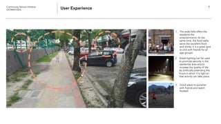 Community Service Initiative
(UCM60102U) User Experience 9
1. The wide field offers the
residents the
entertainments. At the
same time, the food stalls
serve the excellent food
and drinks. It is a great spot
to chill with friends for all
age groups.
3. Good place to socialize
with friends and watch
football.
2. Street-lighting can be used
to promote security in the
residential area and to
increase the quality of life
by artificially extending the
hours in which it is light so
that activity can take place.
 