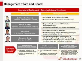 25
Management Team and Board
Name / Title Working Experience
Dr. Shawn Qu (Xiaohua)
Chairman, President & CEO (Director)
Michael G. Potter
SVP and Chief Financial Officer (Director)
Corporate Vice President and CFO of Lattice
Semiconductor Corp.
Senior Vice President and CFO of NeoPhotonics Corp.
Robert McDermott
Chairperson of the Corporate Governance ,
Nominating and Compensation Committees
Dr. Harry E. Ruda
Member of the Audit Committee and
Compensation Committee
Lärs-Eric Johansson
Chairperson of the Audit Committee
Yan Zhuang
SVP and Chief Commercial Officer
Head of Asia of Hands-on Mobile, Inc.
Asia Pacific regional director of marketing planning and
consumer insight, Motorola Inc.
Experienced
Independent
Directors
Vice President for R&D and Industrialization of
Manufacturing Technology, Suntech Power Holdings
Centre for Photovoltaic Engineering at the University of
New South Wales and Pacific Solar Pty. Limited.
Guangchun Zhang
Chief Operating Officer
International Background + Extensive Industry Experience
Director & VP, Photowatt International S.A.
Research scientist, Ontario Power Generation Corp.
Partner with McMillan LLP, a
business and commercial law firm
Director and senior officer of
Boliden Ltd.
CEO of Ivanhoe Nickel & Platinum
Ltd.
Chairperson of the audit committee
of Harry Winston Diamond Corp.
Director of the Centre for Advanced
Nanotechnology, the Stanley Meek
Chair in Nanotechnology and Prof. of
Applied Science and Engineering at
the University of Toronto, Canada
 