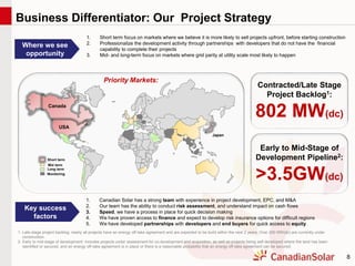 8
1. Short term focus on markets where we believe it is more likely to sell projects upfront, before starting construction
2. Professionalize the development activity through partnerships with developers that do not have the financial
capability to complete their projects
3. Mid- and long-term focus on markets where grid parity at utility scale most likely to happen
Where we see
opportunity
1. Canadian Solar has a strong team with experience in project development, EPC, and M&A
2. Our team has the ability to conduct risk assessment, and understand impact on cash flows
3. Speed, we have a process in place for quick decision making
4. We have proven access to finance and expect to develop risk insurance options for difficult regions
5. We have developed partnerships with developers and end buyers for quick access to equity
Key success
factors
Canada
USA
Japan
Short term
Mid term
Long term
Monitoring
Contracted/Late Stage
Project Backlog1:
802 MW(dc)
Early to Mid-Stage of
Development Pipeline2:
>3.5GW(dc)
Priority Markets:
1. Late-stage project backlog: nearly all projects have an energy off-take agreement and are expected to be build within the next 2 years; Over 200 MW(dc) are currently under
construction.
2. Early to mid-stage of development: includes projects under assessment for co-development and acquisition, as well as projects being self-developed where the land has been
identified or secured, and an energy off-take agreement is in place or there is a reasonable probability that an energy off-take agreement can be secured.
Business Differentiator: Our Project Strategy
 
