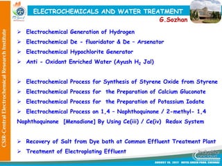 ELECTROCHEMICALS AND WATER TREATMENT
 Electrochemical Generation of Hydrogen
 Electrochemical De - fluoridator & De – Arsenator
 Electrochemical Hypochlorite Generator
 Anti - Oxidant Enriched Water (Ayush H2 Jal)
 Electrochemical Process for Synthesis of Styrene Oxide from Styrene
 Electrochemical Process for the Preparation of Calcium Gluconate
 Electrochemical Process for the Preparation of Potassium Iodate
 Electrochemical Process on 1,4 – Naphthoquinone / 2-methyl- 1,4
Naphthoquinone [Menadione] By Using Ce(iii) / Ce(iv) Redox System
 Recovery of Salt from Dye bath at Common Effluent Treatment Plant
 Treatment of Electroplating Effluent
G.Sozhan
 