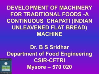 DEVELOPMENT OF MACHINERY
FOR TRADITIONAL FOODS -A
CONTINUOUS CHAPATI (INDIAN
UNLEAVENED FLAT BREAD)
MACHINE
Dr. B S Sridhar
Department of Food Engineering
CSIR-CFTRI
Mysore – 570 020

 