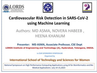 Cardiovascular Risk Detection in SARS-CoV-2
using Machine Learning
Authors: MD ASMA, NOVERA HABEEB ,
HEENA KHANUM
National Symposium on High Performance Computing Applications using AI for Bioinformatics and Bio
Medical Applications- July 14-15,2023
Presenter: MD ASMA, Associate Professor, CSE Dept
LORDS Institute of Engineering and Technology (A), Hyderabad, Telangana, INDIA.
In CSIR SPONSERED SYMPOSIUM
Organized by
International School of Technology and Sciences for Women
 