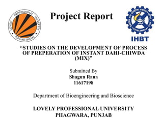 Project Report
“STUDIES ON THE DEVELOPMENT OF PROCESS
OF PREPERATION OF INSTANT DAHI-CHIWDA
(MIX)”
Submitted By
Shagun Rana
11617198
Department of Bioengineering and Bioscience
LOVELY PROFESSIONAL UNIVERSITY
PHAGWARA, PUNJAB
 