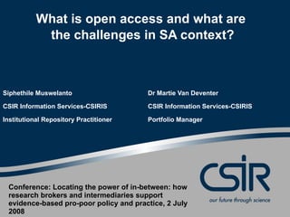 What is open access and what are  the challenges in SA context? Siphethile Muswelanto Dr Martie Van Deventer CSIR Information Services-CSIRIS CSIR Information Services-CSIRIS Institutional Repository Practitioner Portfolio Manager Conference: Locating the power of in-between: how research brokers and intermediaries support evidence-based pro-poor policy and practice, 2 July 2008 