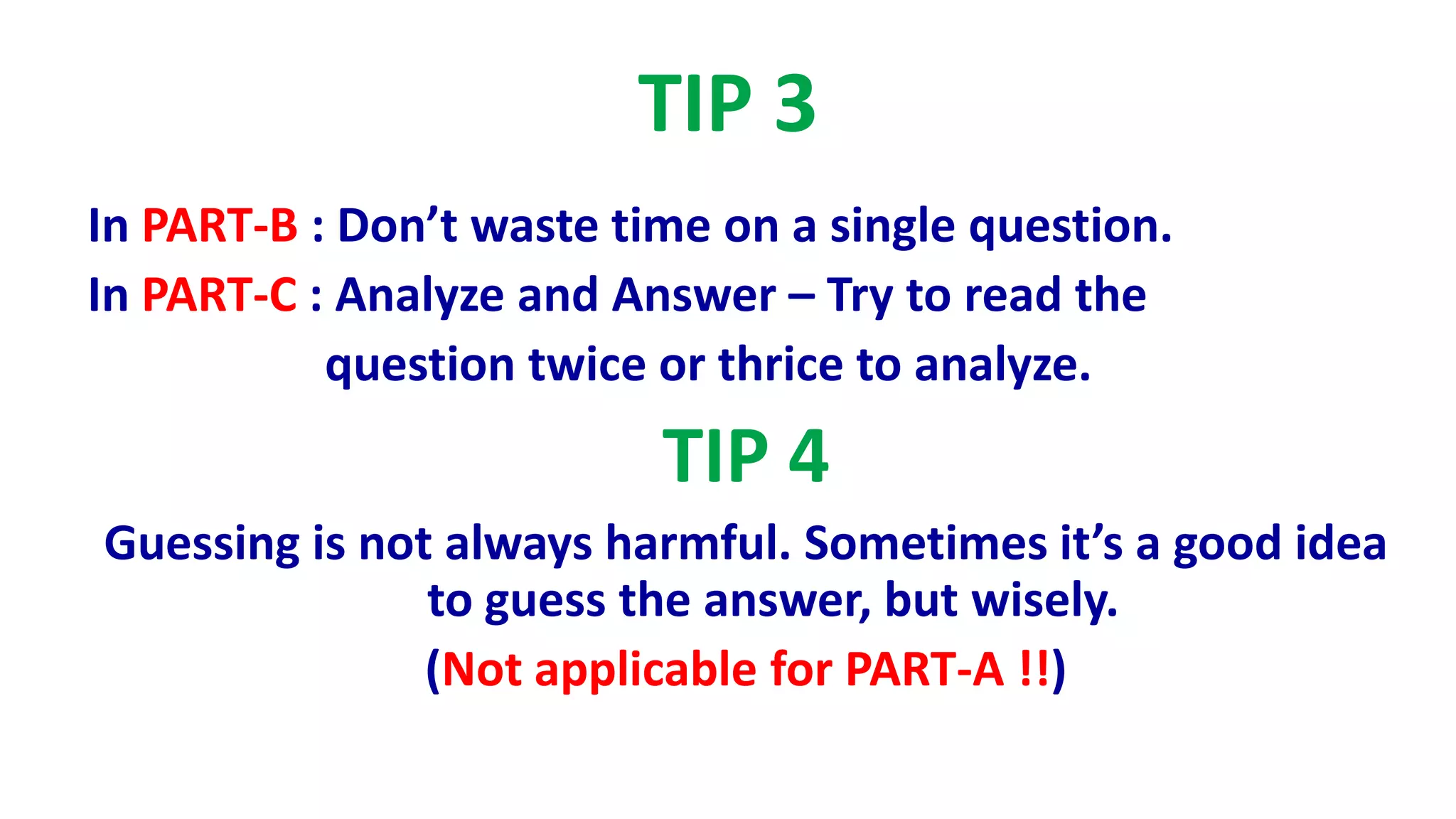 TIP 3
In PART-B : Don’t waste time on a single question.
In PART-C : Analyze and Answer – Try to read the
question twice or thrice to analyze.
TIP 4
Guessing is not always harmful. Sometimes it’s a good idea
to guess the answer, but wisely.
(Not applicable for PART-A !!)
 