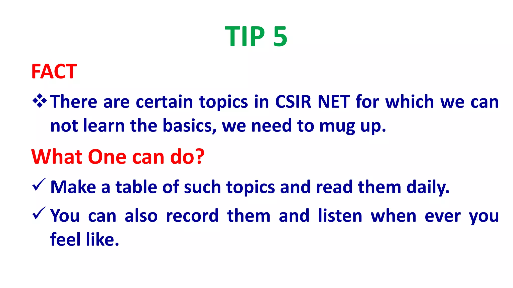 TIP 5
FACT
There are certain topics in CSIR NET for which we can
not learn the basics, we need to mug up.
What One can do?
 Make a table of such topics and read them daily.
 You can also record them and listen when ever you
feel like.
 