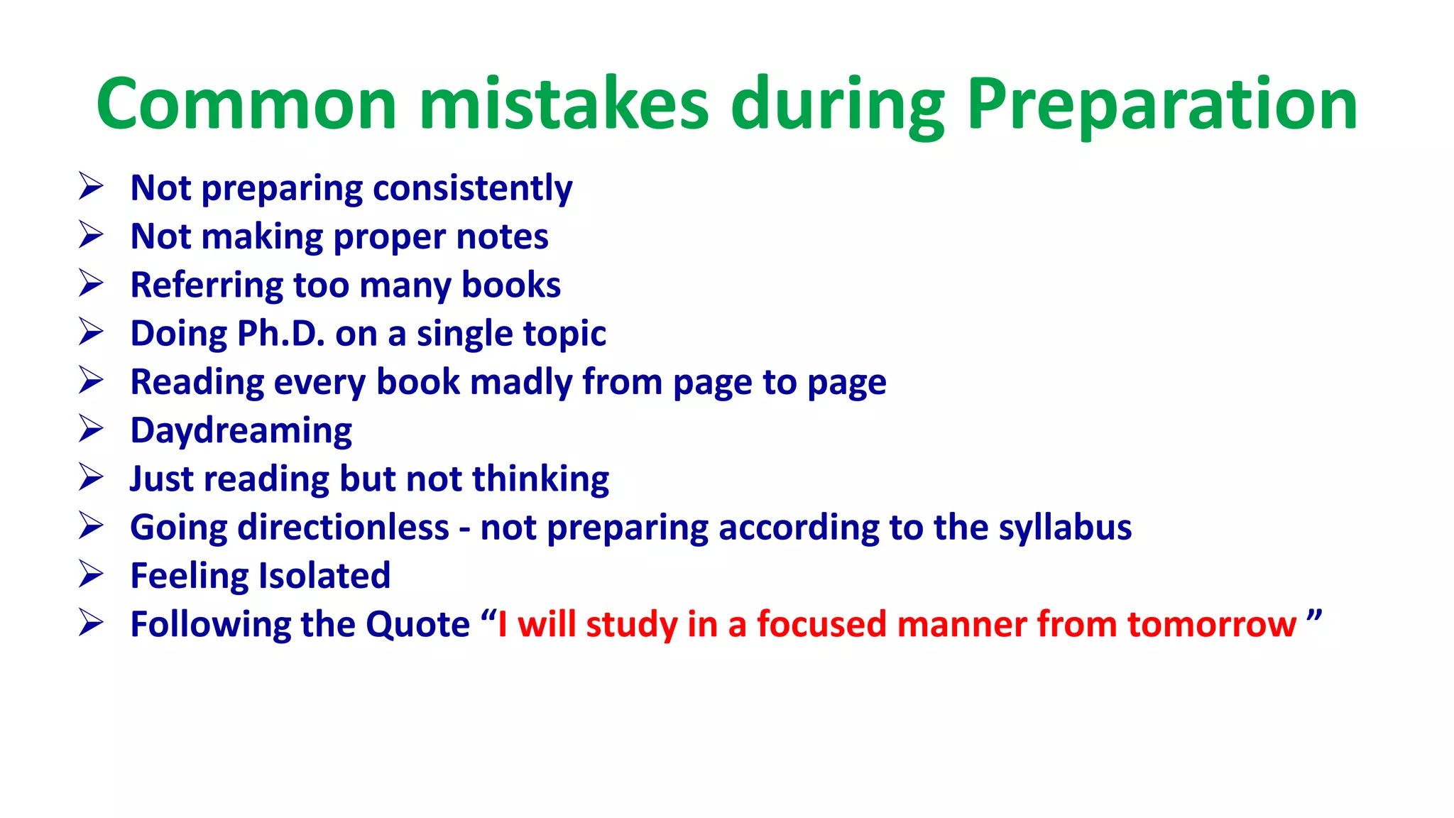 Common mistakes during Preparation
 Not preparing consistently
 Not making proper notes
 Referring too many books
 Doing Ph.D. on a single topic
 Reading every book madly from page to page
 Daydreaming
 Just reading but not thinking
 Going directionless - not preparing according to the syllabus
 Feeling Isolated
 Following the Quote “I will study in a focused manner from tomorrow ”
 